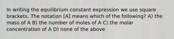 In writing the equilibrium constant expression we use square brackets. The notation [A] means which of the following? A) the mass of A B) the number of moles of A C) the molar concentration of A D) none of the above