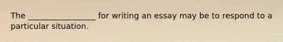 The _________________ for writing an essay may be to respond to a particular situation.