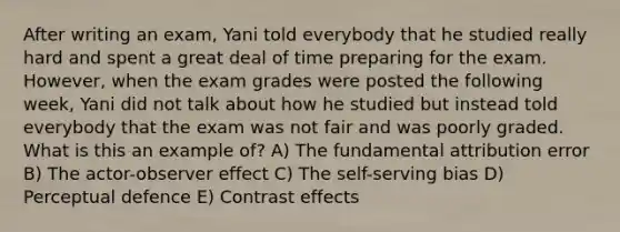 After writing an exam, Yani told everybody that he studied really hard and spent a great deal of time preparing for the exam. However, when the exam grades were posted the following week, Yani did not talk about how he studied but instead told everybody that the exam was not fair and was poorly graded. What is this an example of? A) The fundamental attribution error B) The actor-observer effect C) The self-serving bias D) Perceptual defence E) Contrast effects