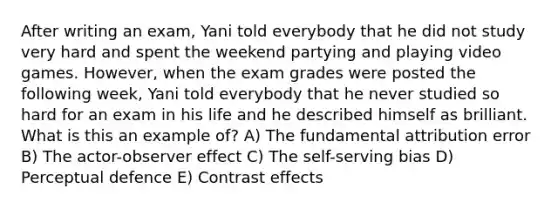 After writing an exam, Yani told everybody that he did not study very hard and spent the weekend partying and playing video games. However, when the exam grades were posted the following week, Yani told everybody that he never studied so hard for an exam in his life and he described himself as brilliant. What is this an example of? A) The fundamental attribution error B) The actor-observer effect C) The self-serving bias D) Perceptual defence E) Contrast effects