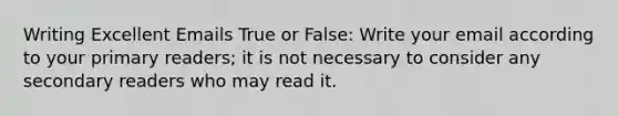 Writing Excellent Emails True or False: Write your email according to your primary readers; it is not necessary to consider any secondary readers who may read it.