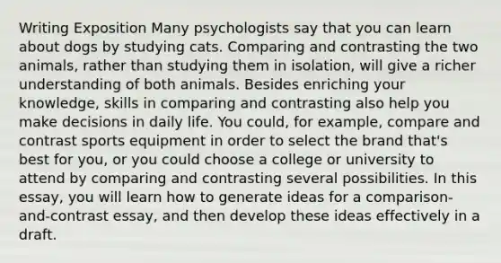 Writing Exposition Many psychologists say that you can learn about dogs by studying cats. Comparing and contrasting the two animals, rather than studying them in isolation, will give a richer understanding of both animals. Besides enriching your knowledge, skills in comparing and contrasting also help you make decisions in daily life. You could, for example, compare and contrast sports equipment in order to select the brand that's best for you, or you could choose a college or university to attend by comparing and contrasting several possibilities. In this essay, you will learn how to generate ideas for a comparison-and-contrast essay, and then develop these ideas effectively in a draft.