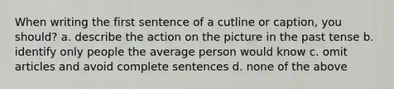 When writing the first sentence of a cutline or caption, you should? a. describe the action on the picture in the past tense b. identify only people the average person would know c. omit articles and avoid complete sentences d. none of the above