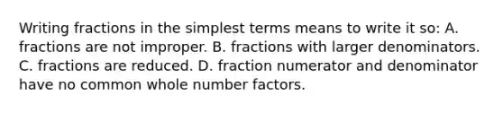 Writing fractions in the simplest terms means to write it​ so: A. fractions are not improper. B. fractions with larger denominators. C. fractions are reduced. D. fraction numerator and denominator have no common whole number factors.