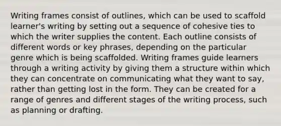 Writing frames consist of outlines, which can be used to scaffold learner's writing by setting out a sequence of cohesive ties to which the writer supplies the content. Each outline consists of different words or key phrases, depending on the particular genre which is being scaffolded. Writing frames guide learners through a writing activity by giving them a structure within which they can concentrate on communicating what they want to say, rather than getting lost in the form. They can be created for a range of genres and different stages of the writing process, such as planning or drafting.