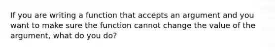 If you are writing a function that accepts an argument and you want to make sure the function cannot change the value of the argument, what do you do?