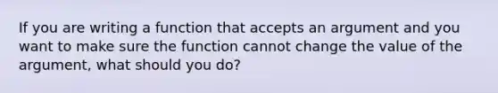 If you are writing a function that accepts an argument and you want to make sure the function cannot change the value of the argument, what should you do?