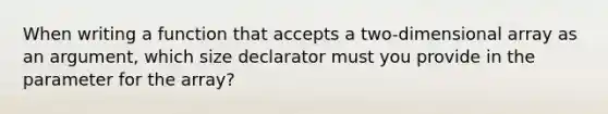 When writing a function that accepts a two-dimensional array as an argument, which size declarator must you provide in the parameter for the array?