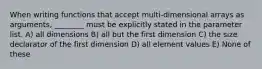 When writing functions that accept multi-dimensional arrays as arguments, ________ must be explicitly stated in the parameter list. A) all dimensions B) all but the first dimension C) the size declarator of the first dimension D) all element values E) None of these