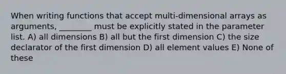 When writing functions that accept multi-dimensional arrays as arguments, ________ must be explicitly stated in the parameter list. A) all dimensions B) all but the first dimension C) the size declarator of the first dimension D) all element values E) None of these