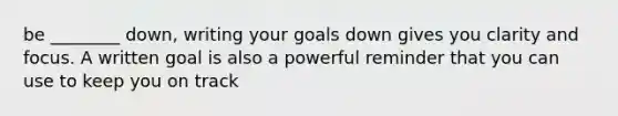 be ________ down, writing your goals down gives you clarity and focus. A written goal is also a powerful reminder that you can use to keep you on track