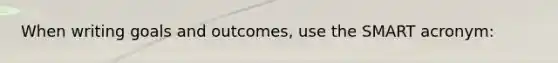 When writing goals and outcomes, use the SMART acronym: