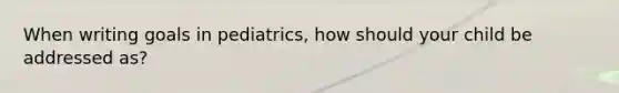 When writing goals in pediatrics, how should your child be addressed as?