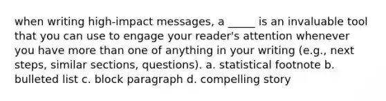 when writing high-impact messages, a _____ is an invaluable tool that you can use to engage your reader's attention whenever you have more than one of anything in your writing (e.g., next steps, similar sections, questions). a. statistical footnote b. bulleted list c. block paragraph d. compelling story