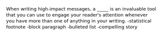 When writing high-impact messages, a _____ is an invaluable tool that you can use to engage your reader's attention whenever you have more than one of anything in your writing. -statistical footnote -block paragraph -bulleted list -compelling story