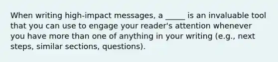 When writing high-impact messages, a _____ is an invaluable tool that you can use to engage your reader's attention whenever you have more than one of anything in your writing (e.g., next steps, similar sections, questions).