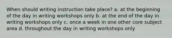 When should writing instruction take place? a. at the beginning of the day in writing workshops only b. at the end of the day in writing workshops only c. once a week in one other core subject area d. throughout the day in writing workshops only