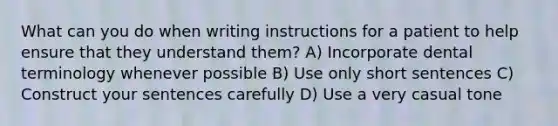 What can you do when writing instructions for a patient to help ensure that they understand them? A) Incorporate dental terminology whenever possible B) Use only short sentences C) Construct your sentences carefully D) Use a very casual tone