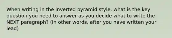 When writing in the inverted pyramid style, what is the key question you need to answer as you decide what to write the NEXT paragraph? (In other words, after you have written your lead)