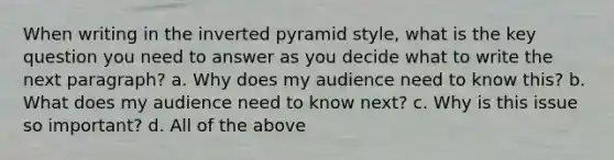 When writing in the inverted pyramid style, what is the key question you need to answer as you decide what to write the next paragraph? a. Why does my audience need to know this? b. What does my audience need to know next? c. Why is this issue so important? d. All of the above