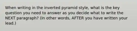 When writing in the inverted pyramid style, what is the key question you need to answer as you decide what to write the NEXT paragraph? (In other words, AFTER you have written your lead.)