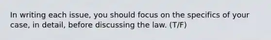 In writing each issue, you should focus on the specifics of your case, in detail, before discussing the law. (T/F)