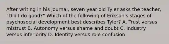 After writing in his journal, seven-year-old Tyler asks the teacher, "Did I do good?" Which of the following of Erikson's stages of psychosocial development best describes Tyler? A. Trust versus mistrust B. Autonomy versus shame and doubt C. Industry versus inferiority D. Identity versus role confusion