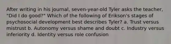 After writing in his journal, seven-year-old Tyler asks the teacher, "Did I do good?" Which of the following of Erikson's stages of psychosocial development best describes Tyler? a. Trust versus mistrust b. Autonomy versus shame and doubt c. Industry versus inferiority d. Identity versus role confusion