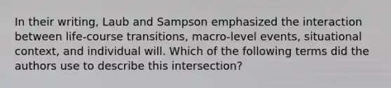 In their writing, Laub and Sampson emphasized the interaction between life-course transitions, macro-level events, situational context, and individual will. Which of the following terms did the authors use to describe this intersection?