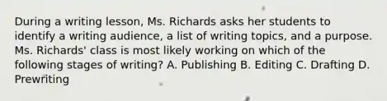 During a writing lesson, Ms. Richards asks her students to identify a writing audience, a list of writing topics, and a purpose. Ms. Richards' class is most likely working on which of the following stages of writing? A. Publishing B. Editing C. Drafting D. Prewriting