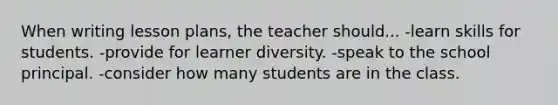 When writing lesson plans, the teacher should... -learn skills for students. -provide for learner diversity. -speak to the school principal. -consider how many students are in the class.