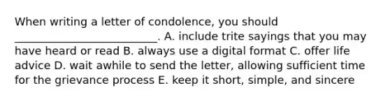 When writing a letter of​ condolence, you should​ __________________________. A. include trite sayings that you may have heard or read B. always use a digital format C. offer life advice D. wait awhile to send the​ letter, allowing sufficient time for the grievance process E. keep it​ short, simple, and sincere