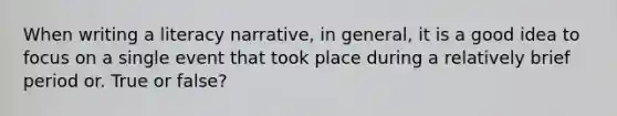 When writing a literacy narrative, in general, it is a good idea to focus on a single event that took place during a relatively brief period or. True or false?