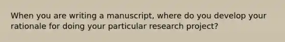 When you are writing a manuscript, where do you develop your rationale for doing your particular research project?