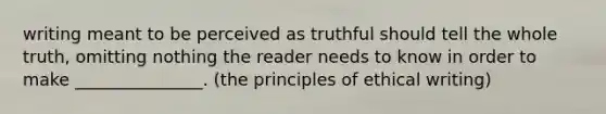 writing meant to be perceived as truthful should tell the whole truth, omitting nothing the reader needs to know in order to make _______________. (the principles of ethical writing)