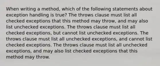 When writing a method, which of the following statements about exception handling is true? The throws clause must list all checked exceptions that this method may throw, and may also list unchecked exceptions. The throws clause must list all checked exceptions, but cannot list unchecked exceptions. The throws clause must list all unchecked exceptions, and cannot list checked exceptions. The throws clause must list all unchecked exceptions, and may also list checked exceptions that this method may throw.