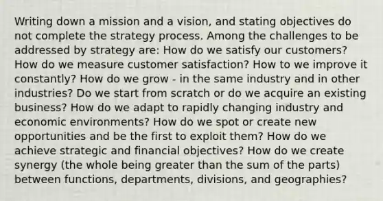 Writing down a mission and a vision, and stating objectives do not complete the strategy process. Among the challenges to be addressed by strategy are: How do we satisfy our customers? How do we measure customer satisfaction? How to we improve it constantly? How do we grow - in the same industry and in other industries? Do we start from scratch or do we acquire an existing business? How do we adapt to rapidly changing industry and economic environments? How do we spot or create new opportunities and be the first to exploit them? How do we achieve strategic and financial objectives? How do we create synergy (the whole being greater than the sum of the parts) between functions, departments, divisions, and geographies?