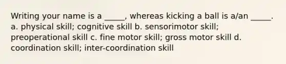 Writing your name is a _____, whereas kicking a ball is a/an _____. a. physical skill; cognitive skill b. sensorimotor skill; preoperational skill c. fine motor skill; gross motor skill d. coordination skill; inter-coordination skill