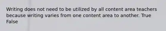 Writing does not need to be utilized by all content area teachers because writing varies from one content area to another. True False