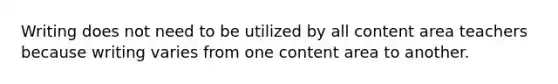 Writing does not need to be utilized by all content area teachers because writing varies from one content area to another.