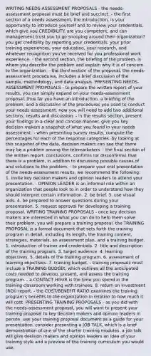 WRITING NEEDS-ASSESSMENT PROPOSALS - the needs-assessment proposal must be brief and succinct. - the first section of a needs assessment, the introduction, is your opportunity to introduce yourself and to review your credentials, which give you CREDIBILITY. are you competent, and can management trust you to go snooping around their organization? you get credibility by reporting your credentials, your prior training experiences, your education, your research, and whatever recognition you've received for you professional work experience. - the second section, the briefing of the problem, is where you describe the problem and explain why it is of concern to the organization. - the third section of the proposal, the needs-assessment procedures, includes a brief discussion of the sample, methodology, and data analysis. PRESENTING NEEDS-ASSESSMENT PROPOSALS - to prepare the written report of your results, you can simply expand on your needs-assessment proposal. thus far you have an introduction, a briefing of the problem, and a discussion of the procedures you used to conduct your needs assessment. now you will need to add two additional sections, results and discussion. - in the results section, present your findings in a clear and concise manner. give you key decision makers a snapshot of what you found in your needs assessment. - when presenting survey results, compute the percentages for each of the response categories. by looking at this snapshot of the data, decision makers can see that there may be a problem among the telemarketers. - the final section of the written report, conclusions, confirms (or disconfirms) that there is a problem, in addition to discussing possible causes of and solutions to the problem. - to prepare your oral presentation of the needs-assessment results, we recommend the following: 1. invite key decision makers and opinion leaders to attend your presentation. - OPINION LEADER is an informal role within an organization that people look to in order to understand how they should interpret certain information. 2. be brief. 3. use visual aids. 4. be prepared to answer questions during your presentation. 5. request approval for developing a training proposal. WRITING TRAINING PROPOSALS - once key decision makers are interested in what you can do to help them solve their problem, you will prepare a training proposal. the TRAINING PROPOSAL is a formal document that sets forth the training program in detail, including its length, the training content, strategies, materials, an assessment plan, and a training budget. 1. introduction of trainer and credentials. 2. title and description of the training program. 3. target audience. 4. learning objectives. 5. details of the training program. 6. assessment of learning objectives. 7. training budget. - training proposals must include a TRAINING BUDGEt, which outlines all the anticipated costs needed to develop, present, and assess the training program. - a CONTACT HOUR is the time you spend in the training classroom working with trainees. 8. return on investment (ROI) report. - the COST/BENEFIT RATIO examines the training program's benefits to the organization in relation to how much it will cost. PRESENTING TRAINING PROPOSALS - as you did with the needs-assessment proposal, you will want to present your training proposal to key decision makers and opinion leaders in person. use your training proposal document as a guide for your presentation. consider presenting a JOB TALK, which is a brief demonstration of one of the shorter training modules. a job talk will give decision makers and opinion leaders an idea of your training style and a preview of the training curriculum you would use.