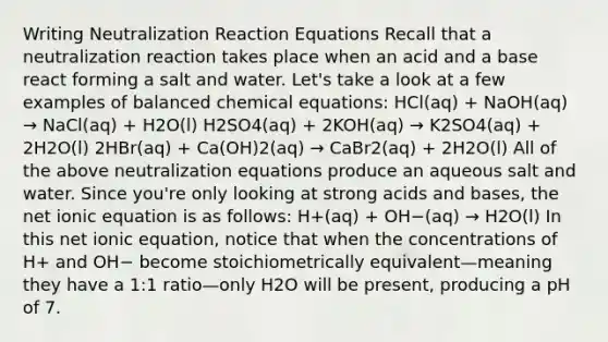 Writing Neutralization Reaction Equations Recall that a neutralization reaction takes place when an acid and a base react forming a salt and water. Let's take a look at a few examples of balanced chemical equations: HCl(aq) + NaOH(aq) → NaCl(aq) + H2O(l) H2SO4(aq) + 2KOH(aq) → K2SO4(aq) + 2H2O(l) 2HBr(aq) + Ca(OH)2(aq) → CaBr2(aq) + 2H2O(l) All of the above neutralization equations produce an aqueous salt and water. Since you're only looking at strong acids and bases, the net ionic equation is as follows: H+(aq) + OH−(aq) → H2O(l) In this net ionic equation, notice that when the concentrations of H+ and OH− become stoichiometrically equivalent—meaning they have a 1:1 ratio—only H2O will be present, producing a pH of 7.