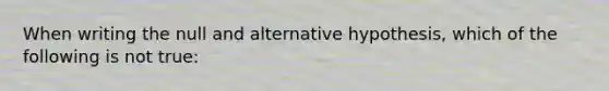 When writing the null and alternative hypothesis, which of the following is not true: