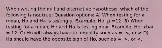 When writing the null and alternative hypothesis, which of the following is not true: Question options: A) When testing for a mean, Ho and Ha is testing μ. Example, Ho: μ =12. B) When testing for a mean, Ho and Ha is testing xbar. Example, Ho: xbar = 12. C) Ho will always have an equality such as =, ≤, or ≥ D) Ha should have the opposite sign of Ho, such as ≠, >, or <.