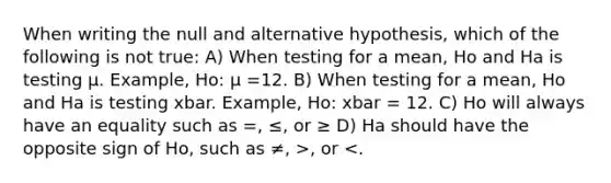 When writing the null and alternative hypothesis, which of the following is not true: A) When testing for a mean, Ho and Ha is testing μ. Example, Ho: μ =12. B) When testing for a mean, Ho and Ha is testing xbar. Example, Ho: xbar = 12. C) Ho will always have an equality such as =, ≤, or ≥ D) Ha should have the opposite sign of Ho, such as ≠, >, or <.