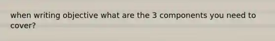 when writing objective what are the 3 components you need to cover?