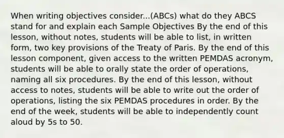 When writing objectives consider...(ABCs) what do they ABCS stand for and explain each Sample Objectives By the end of this lesson, without notes, students will be able to list, in written form, two key provisions of the Treaty of Paris. By the end of this lesson component, given access to the written PEMDAS acronym, students will be able to orally state the order of operations, naming all six procedures. By the end of this lesson, without access to notes, students will be able to write out the order of operations, listing the six PEMDAS procedures in order. By the end of the week, students will be able to independently count aloud by 5s to 50.