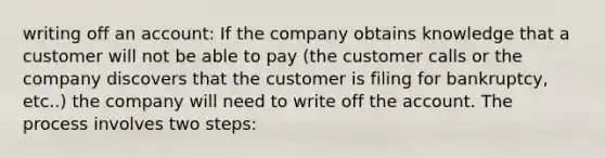 writing off an account: If the company obtains knowledge that a customer will not be able to pay (the customer calls or the company discovers that the customer is filing for bankruptcy, etc..) the company will need to write off the account. The process involves two steps: