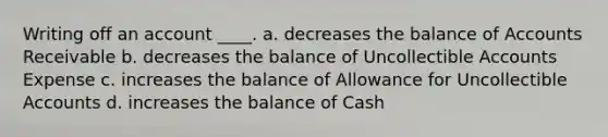 Writing off an account ____. a. decreases the balance of Accounts Receivable b. decreases the balance of Uncollectible Accounts Expense c. increases the balance of Allowance for Uncollectible Accounts d. increases the balance of Cash