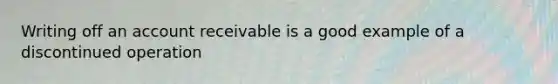 Writing off an account receivable is a good example of a discontinued operation
